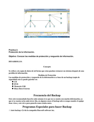 Practica 2.
Protección de la información.

Objetivo: Conocer las medidas de protección y resguardo de información.

DESARROLLO:

                                            Concepto

Se refiere a la copia de datos de tal forma que estas puedan restaurar un sistema después de una
perdida de información.
                                        Medidas de Protección
Las medidas de protección y resguardo de la información es a base de un backup (copia de
seguridad) esta se puede guardar en:
     CD
     DVD
     Memoria USB
     Disco Duro Externo


                                Frecuencia del Backup
Este está recomendado hacerlo cada semana si es que no se cuenta con mucha información, ya
que si se cuenta seria cada tercer día, en algunos casos el backup solo se ocupa cuando el equipo
tiene virus y este sirve para ponerlo como estaba antes.

                 Programas Especiales para hacer Backup
☆ Auto backup v2.4 de la compañía Han-soft software inc.
 