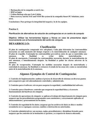 ☆ Backup plus de la compañía avantrix inc.
☆ BXP en ingles
☆ Cobina Backup echo por Luis Cobián
☆ Data recovery tool for FAT and NTSF file system de la compañía Smart PC Solutions, entre
otros.
Conclusiones: Para proteger la integridad del negocio y la de los equipos.


Practica 3:

Planificación de alternativas de solución de contingencias en un centro de computo

Objetivo: Utilizar las herramientas lógicas y físicas en caso de presentarse algún
inconveniente con el funcionamiento del centro de cómputo.

DESARROLLO:
                                       Clasificación
El plan de contingencias comprende tres sub-planes. Cada plan determina las contramedidas
necesarias en cada momento del tiempo respecto a la materialización de cualquier amenaza:
El plan de respaldo. Contempla las contramedidas preventivas antes de que se materialice una
amenaza.        Su        finalidad      es      evitar        dicha        materialización.
El plan de emergencia. Contempla las contramedidas necesarias durante la materialización de
una amenaza, o inmediatamente después. Su finalidad es paliar los efectos adversos de la
amenaza.
El plan de recuperación. Contempla las medidas necesarias después de materializada y
controlada la amenaza. Su finalidad es restaurar el estado de las cosas tal y como se encontraban
antes de la materialización de la amenaza.

              Algunos Ejemplos de Control de Contingencias
1. Controles de Implementación: auditan el proceso de desarrollo de sistemas en diversos puntos
para asegurarse que esté adecuadamente controlado y administrado.

2. Controles para el software: sirven para asegurar la seguridad y confiabilidad del software.

3. Controles para el hardware: controles que aseguran la seguridad física y el correcto
funcionamiento del hardware de cómputo.

4. Controles de operaciones de cómputo: se aplican al trabajo del departamento de cómputo para
asegurar que los procedimientos programados sean consistentes y correctamente aplicados al
almacenamiento y procesamiento de los datos.

5. Controles de seguridad de los datos: aseguran que los archivos de datos en disco o medios
secundarios no se expongan a accesos, cambios o destrucción no autorizadas.

6. Controles administrativos: son normas, reglas, procedimientos y disciplinas formales para
asegurar que los controles de la institución se ejecuten y se respeten de manera adecuada.
 