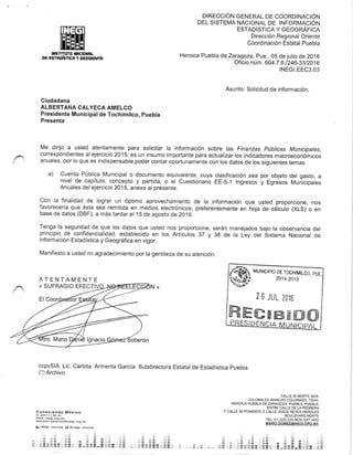 ntSTtTuTo ¡§C|OXRL
De €s?Roísfl(R Y 6€O6RRFí8
DIRECCIÓN GENERAL DE COORDINACIÓN
DEL SISTEMA NACIONAL DE INFORMACIÓN
ESTADíSTICA Y GEOGRÁFICA
Dirección Regional Oriente
Coordinación Estatal Puebla
Heroica Puebla de Zaragoza. Pue., 0S de julio de 2016
Oficio núm. 604.7 .6.t246-g3t2oi 6
INEGI.EEC3.03
CALLE 35 NORTE 3626,
coLoNtA EX_MNCHO COLORADO, 72044,
HEROICA PUEBLA DE ZARAGOZA, PUEBLA, PUEBLA,
ENTRE CALLE DE LA PEORERA
Y CALLE 36 PoNIENTE o CALLE JESÚS REYES HERoLES
BOULEVARD NORTE
¡EL. 01 (2221 223-5629, ext 4402
Asunto: Solicitud de información.
Ciudadana
ALBERTANA CALYECA AMELCO
Presidenta Municipal de Tochimilco, puebta
Presente
Me dirijo a usted atentamente para solicitar la información sobre las Finanzas Púbticas Municipales,
correspondientes alejercicio 2015; es un insumo importante para actualizar los indicadores macroeconóm¡cos
anuales, por lo que es indispensable poder contar oportunamente con los datos de los siguientes temas:
a) Cuenta Pública Municipal o documento equivalente, cuya clasificación sea por objeto del gasto, a
nivel de capítulo, concepto y partida, o el Cuestionario EE-5-1 lngresos y Egresos Mun-icipaies
Anuales del ejercicio 2015, anexo al presente.
Con la finalidad de lograr un óptimo aprovechamiento de la información que usted proporcione, nos
favorecería que ésta sea remitida en medios electrónicos, preferentemente en hoja de cálcuio (XLS) o en
base de datos (DBF), a más tardar el 1S de agosto de 2016.
Tenga la seguridad de que los datos que usted nos proporcione, serán manejados bajo la observancia del
principio de confidencialidad, establecido en los Artículos 37 y 38 de la Ley del Sistema Nacional de
lnformación Estadística y Geográfica en vigor.
Manifiesto a usted mi agradecimiento por la gentileza de su atención.
ccpvSlA. Lic. Carlota Armenta García. Subdirectora Estatal de Estadística Puebla.
DArchivo
Conociendo ñréx¡eo
or 8oo 1r I a6 3a
*rw. ina9l.orl,6¡
¿larr¿f o*.rturrlo¿,j.iñaÉa.órg,ñr
{¡ rN€Gr.tnrorñr iá Arñ.§¡ {rlormo
& a l^i
§, li ft *
I r:4tr .ié
?i li .tw ;:a ffi. - .r: á ili & .,:::¡#
** ..:,§ x6 .r¿ # ü.] n* e :ze ita u át &r r ry_- !.e- :ü i *i rii3 ;!.nr.r.¡.: r f{!,!:dr,:§- ,,.:,¿cfairr;;:iñ,* á
---a--,:,á; ái.*L*rr¡**¡* ¿
,i .á
ffi*
!§r
r lfra
ATENTAMENTE
« SUFRAGIO EFECT
MUNICIPIO DE TOCHIMILCO. PUE.
201 4-201 8
2 6 JUL 2ü1§
ffism8ffiffitrxffi
 