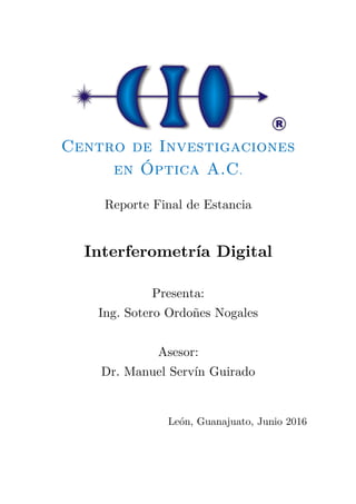 Centro de Investigaciones
en Óptica A.C.
Reporte Final de Estancia
Interferometría Digital
Presenta:
Ing. Sotero Ordoñes Nogales
Asesor:
Dr. Manuel Servín Guirado
León, Guanajuato, Junio 2016
 
