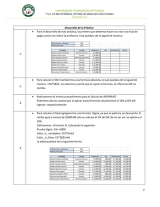 UNIVERSIDAD TECNOLÓGICA DE PUEBLA
T.S.U. EN MECATRÓNICA, SISTEMA DE MANUFACTURA FLEXIBLE
INFORMÁTICA



Desarrollo de la Práctica
Para el desarrollo de esta práctica, lo primero que debemos hacer es crear una lista de
pagos como nos indicó la profesora. Esta quedara de la siguiente manera:
% Descuento infonavit
%Descuento ISR
NOMBRE
Carlos Jiménez Iturbide
Angela Cortes Luna
Oscar Vasquez Rivera
Susana Juarez Gomez
Martín Gutierrez Cano
Daniel Corro López
Samuel Camacho Abad
Patricia Lara Gonzalez
Wenceslao Tirado Rivero

1.

25%
10%
CARGO
Auxiliar Tecnico
Ventas
Jefe Departamento
Ventas
Ventas
Finanzas
Ventas
Ventas
Administraciòn

INGRESOS
$ 5,000.00
$ 10,000.00
$ 4,000.00
$ 15,000.00
$ 12,000.00
$ 11,000.00
$ 8,000.00
$ 10,000.00
$ 10,000.00

ISR
INFONAVIT
$500.00 $ 1,250.00
$1,000.00 $ 2,500.00
$400.00 $ 1,000.00
$1,500.00 $ 3,750.00
$1,200.00 $ 3,000.00
$1,100.00 $ 2,750.00
$800.00 $ 2,000.00
$1,000.00 $ 2,500.00
$1,000.00 $ 2,500.00

TOTAL
$1,500.00
$3,500.00
$1,200.00
$5,250.00
$4,200.00
$3,850.00
$2,800.00
$3,500.00
$3,500.00



Para calcular el ISR insertaremos una formula absoluta, la cual quedara de la siguiente
manera: =D6*$B$3, nos daremos cuenta que al copiar la formula, la referencia B3 no
cambia.



Realizaremos el mismo procedimiento para el cálculo de INFONAVIT.
Podremos darnos cuenta que al aplicar estas formulas calcularemos el 10% y25% del
ingreso respectivamente.



Para calcular el total agregaremos una función lógica, ya que se aplicara un descuento. Si
recibe igual o menos de $5000.00 solo se cobrara el 5% de ISR, de no ser así, se aplicara el
10%.
Utilizaremos la función SI. Colocando lo siguiente:
Prueba lógica: C6<=5000
Valor_si_ verdadero: C6*5%+E6
Valor _si_falso: C6*$B$3+e6
La tabla quedara de la siguiente forma:

2.

3.

4.

% Descuento infonavit
%Descuento ISR
NOMBRE
Carlos Jiménez Iturbide
Angela Cortes Luna
Oscar Vasquez Rivera
Susana Juarez Gomez
Martín Gutierrez Cano
Daniel Corro López
Samuel Camacho Abad
Patricia Lara Gonzalez
Wenceslao Tirado Rivero

25%
10%
CARGO
Auxiliar Tecnico
Ventas
Jefe Departamento
Ventas
Ventas
Finanzas
Ventas
Ventas
Administraciòn

INGRESOS
$ 5,000.00
$ 10,000.00
$ 4,000.00
$ 15,000.00
$ 12,000.00
$ 11,000.00
$ 8,000.00
$ 10,000.00
$ 10,000.00

ISR
INFONAVIT
$500.00 $ 1,250.00
$1,000.00 $ 2,500.00
$400.00 $ 1,000.00
$1,500.00 $ 3,750.00
$1,200.00 $ 3,000.00
$1,100.00 $ 2,750.00
$800.00 $ 2,000.00
$1,000.00 $ 2,500.00
$1,000.00 $ 2,500.00

TOTAL
$1,500.00
$3,500.00
$1,200.00
$5,250.00
$4,200.00
$3,850.00
$2,800.00
$3,500.00
$3,500.00

2

 