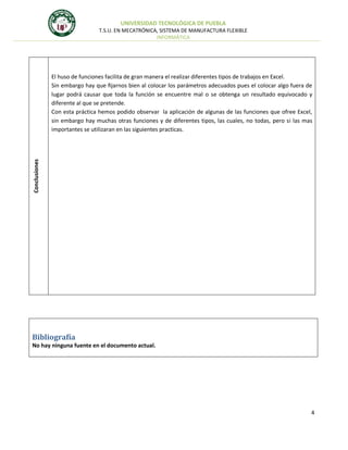 UNIVERSIDAD TECNOLÓGICA DE PUEBLA
T.S.U. EN MECATRÓNICA, SISTEMA DE MANUFACTURA FLEXIBLE
INFORMÁTICA

Conclusiones

El huso de funciones facilita de gran manera el realizar diferentes tipos de trabajos en Excel.
Sin embargo hay que fijarnos bien al colocar los parámetros adecuados pues el colocar algo fuera de
lugar podrá causar que toda la función se encuentre mal o se obtenga un resultado equivocado y
diferente al que se pretende.
Con esta práctica hemos podido observar la aplicación de algunas de las funciones que ofree Excel,
sin embargo hay muchas otras funciones y de diferentes tipos, las cuales, no todas, pero si las mas
importantes se utilizaran en las siguientes practicas.

Bibliografía
No hay ninguna fuente en el documento actual.

4

 