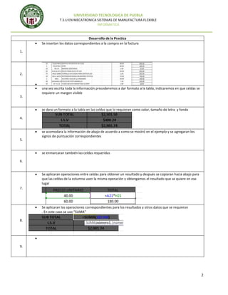 UNIVERSIDAD TECNOLOGICA DE PUEBLA
T.S.U EN MECATRONICA SISTEMAS DE MANUFACTURA FLEXIBLE
INFORMATICA

Desarrollo de la Practica
Se insertan los datos correspondientes a la compra en la factura
1.

2.

3.

una vez escrita toda la información precederemos a dar formato a la tabla, indicaremos en que celdas se
requiere un margen visible

se dara un formato a la tabla en las celdas que lo requieran como color, tamaño de letra y fondo
4.

5.

se acomodara la información de abajo de acuerdo a como se mostró en el ejemplo y se agregaran los
signos de puntuación correspondientes

se enmarcaran también las celdas requeridas
6.

Se aplicaran operaciones entre celdas para obtener un resultado y después se copiaran hacia abajo para
que las celdas de la columna usen la misma operación y obtengamos el resultado que se quiere en ese
lugar
7.

Se aplicaran las operaciones correspondientes para los resultados y otros datos que se requieran
. En este caso se uso “SUMA”
8.

9.

2

 