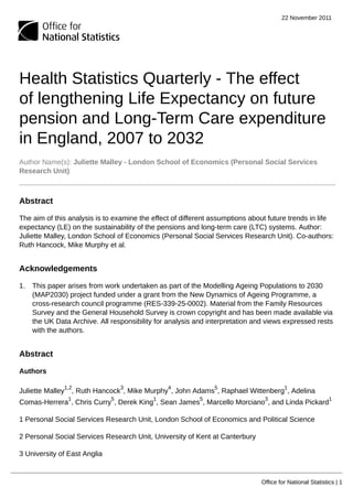 22 November 2011
Office for National Statistics | 1
Health Statistics Quarterly - The effect
of lengthening Life Expectancy on future
pension and Long-Term Care expenditure
in England, 2007 to 2032
Author Name(s): Juliette Malley - London School of Economics (Personal Social Services
Research Unit)
Abstract
The aim of this analysis is to examine the effect of different assumptions about future trends in life
expectancy (LE) on the sustainability of the pensions and long-term care (LTC) systems. Author:
Juliette Malley, London School of Economics (Personal Social Services Research Unit). Co-authors:
Ruth Hancock, Mike Murphy et al.
Acknowledgements
1. This paper arises from work undertaken as part of the Modelling Ageing Populations to 2030
(MAP2030) project funded under a grant from the New Dynamics of Ageing Programme, a
cross-research council programme (RES-339-25-0002). Material from the Family Resources
Survey and the General Household Survey is crown copyright and has been made available via
the UK Data Archive. All responsibility for analysis and interpretation and views expressed rests
with the authors.
Abstract
Authors
Juliette Malley
1,2
, Ruth Hancock
3
, Mike Murphy
4
, John Adams
5
, Raphael Wittenberg
1
, Adelina
Comas-Herrera
1
, Chris Curry
5
, Derek King
1
, Sean James
5
, Marcello Morciano
3
, and Linda Pickard
1
1 Personal Social Services Research Unit, London School of Economics and Political Science
2 Personal Social Services Research Unit, University of Kent at Canterbury
3 University of East Anglia
 