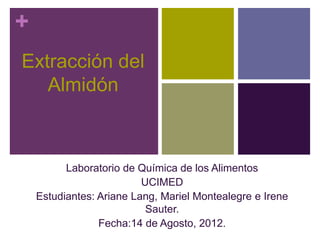 +
Extracción del
   Almidón



          Laboratorio de Química de los Alimentos
                          UCIMED
    Estudiantes: Ariane Lang, Mariel Montealegre e Irene
                           Sauter.
                 Fecha:14 de Agosto, 2012.
 