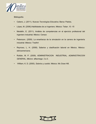 Bibliografía

•   Cabero, J. (2011). Nuevas Tecnologías Educativa. Barca: Paidos.

•   López, M. (2006).Habilidades de un ingeniero. México: Tebar .10 -15

•   Medellín, E. (2011). Análisis de competencias en el ejercicio profesional del
    ingeniero industrial. México: Cerezo

•   Petersoon. (2009). La enseñanza de la simulación en la carrera de ingeniería
    industrial .México: TradArt

•   Reynoso, L. H. (2008). Salarios y clasificación laboral en México. México:
    latinoamericana.

•   Roldán, M. P. (2009). ADMINISTRACION          INDUSTRIAL. ADMINISTRACION
    GENERAL, México: alfaomega 2 a 3.

•   William, K. D. (2000). Salarios y sueldo. México: Mc Graw Hill.




                                           15
 