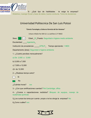 8.- ¿Qué tipo de habilidades        te exige la empresa?
Dinámico, manejar Excel y base de datos, buena conducta, Toma de decisiones




             Univerisdad Politecnica De San Luis Potosi
                     "Ciencia Tecnologia y Cultura al Servicio del Ser Humano"

                        Urbano Villalón No 500 Col. La Ladrillera C.P 78363

Sexo:        M   F      Edad:_22_Puesto: Seguridad e higiene medio ambiente

Escolaridad: ____ingeniería_

Institución de procedencia: _____UPSLP_              Tiempo ejerciendo: 1 MES

Departamento (área): Seguridad e higiene ambienta

1.- ¿Cuánto percibes mensualmente?

a) De 2,000 a 5,000

b) 5,000 a 7,000

c) 7,000 a 12,000

d)+ de 12,000

2.- ¿Realizas tiempo extra?

        Si

        No

¿Cuántas horas?          xxx

3.- ¿Con que certificaciones cuentas? Pet Cambridge, office

4.- ¿Cursos o capacitaciones recibidos? Bloqueo de equipos, manejo de
sustancias químicas

5¿Los cursos los toma por cuenta propia o te los otorga la empresa? No

6¿Como cuáles? xxx




                                                18
 