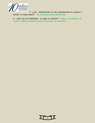 7.- ¿Las certificaciones en las capacitaciones te ayudan a
percibir un mejor salario? Si, te ayudan a desarrollarte mejor

8.- ¿Qué tipo de habilidades te exige la empresa? Ingles, conocimientos en
normas, sistema de calidad, temas relacionados con salubridad




                                     19
 