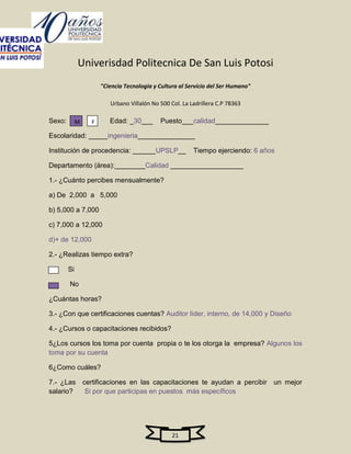 Univerisdad Politecnica De San Luis Potosi
                     "Ciencia Tecnologia y Cultura al Servicio del Ser Humano"

                        Urbano Villalón No 500 Col. La Ladrillera C.P 78363

Sexo:        M   F      Edad: _30___       Puesto___calidad______________

Escolaridad: _____ingenieria_______________

Institución de procedencia: ______UPSLP__               Tiempo ejerciendo: 6 años

Departamento (área):________Calidad ___________________

1.- ¿Cuánto percibes mensualmente?

a) De 2,000 a 5,000

b) 5,000 a 7,000

c) 7,000 a 12,000

d)+ de 12,000

2.- ¿Realizas tiempo extra?

        Si

        No

¿Cuántas horas?

3.- ¿Con que certificaciones cuentas? Auditor líder, interno, de 14,000 y Diseño

4.- ¿Cursos o capacitaciones recibidos?

5¿Los cursos los toma por cuenta propia o te los otorga la empresa? Algunos los
toma por su cuenta

6¿Como cuáles?

7.- ¿Las certificaciones en las capacitaciones te ayudan a percibir un mejor
salario?  Si por que participas en puestos más específicos




                                                21
 