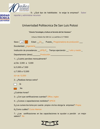 8.- ¿Qué tipo de habilidades              te exige la empresa?   Saber
reportar y administrar recursos




             Univerisdad Politecnica De San Luis Potosi
                     "Ciencia Tecnologia y Cultura al Servicio del Ser Humano"

                        Urbano Villalón No 500 Col. La Ladrillera C.P 78363

Sexo:        M   F      Edad: __23__       Puesto_ Programadora de producción ___

Escolaridad: _Ingeniería___________________

Institución de procedencia: __UPSLP_ Tiempo ejerciendo: __1 año y medio _

Departamento (área):_______Producción ____________________

1.- ¿Cuánto percibes mensualmente?

a) De 2,000 a 5,000

b) 5,000 a 7,000

c) 7,000 a 12,000

d)+ de 12,000

2.- ¿Realizas tiempo extra?

        Si

        No

¿Cuántas horas?

3.- ¿Con que certificaciones cuentas? Office, ingles

4.- ¿Cursos o capacitaciones recibidos? APICS

5¿Los cursos los toma por cuenta propia o te los otorga la empresa? Propia

6¿Como cuáles? Curso Aleman

7.- ¿Las certificaciones en las capacitaciones te ayudan a percibir un mejor
salario? No


                                                22
 