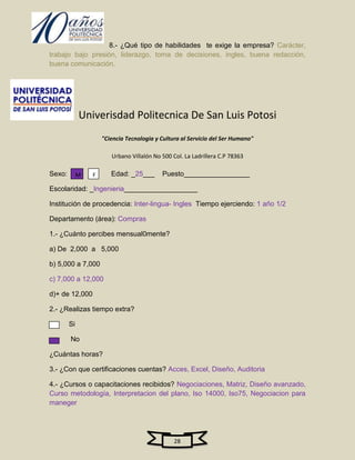 8.- ¿Qué tipo de habilidades te exige la empresa? Carácter,
trabajo bajo presión, liderazgo, toma de decisiones, ingles, buena redacción,
buena comunicación.




             Univerisdad Politecnica De San Luis Potosi
                     "Ciencia Tecnologia y Cultura al Servicio del Ser Humano"

                        Urbano Villalón No 500 Col. La Ladrillera C.P 78363

Sexo:        M   F      Edad: _25___       Puesto_________________

Escolaridad: _Ingenieria___________________

Institución de procedencia: Inter-lingua- Ingles Tiempo ejerciendo: 1 año 1/2

Departamento (área): Compras

1.- ¿Cuánto percibes mensual0mente?

a) De 2,000 a 5,000

b) 5,000 a 7,000

c) 7,000 a 12,000

d)+ de 12,000

2.- ¿Realizas tiempo extra?

        Si

        No

¿Cuántas horas?

3.- ¿Con que certificaciones cuentas? Acces, Excel, Diseño, Auditoria

4.- ¿Cursos o capacitaciones recibidos? Negociaciones, Matriz, Diseño avanzado,
Curso metodología, Interpretacion del plano, Iso 14000, Iso75, Negociacion para
maneger




                                                28
 