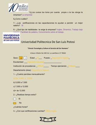 5¿Los cursos los toma por cuenta propia o te los otorga la
empresa? La empresa

6¿Como cuáles?

7.- ¿Las certificaciones en las capacitaciones te ayudan a percibir un mejor
salario? Si

8.- ¿Qué tipo de habilidades te exige la empresa? Ingles, Dinamico, Trabajo bajo
presión, Facilidad de palabra, Conocimiento sobre el trabajo.




             Univerisdad Politecnica De San Luis Potosi
                     "Ciencia Tecnologia y Cultura al Servicio del Ser Humano"

                        Urbano Villalón No 500 Col. La Ladrillera C.P 78363

Sexo:        M   F      Edad: _22___       Puesto: _Seguridad e higiene_

Escolaridad: ___Ingenieria industrial_________________

Institución de procedencia: _UPSLP_____              Tiempo ejerciendo: _6 Meses____

Departamento (área): Seguridad e higiene

1.- ¿Cuánto percibes mensualmente?

a) De 2,000 a 5,000

b) 5,000 a 7,000

c) 7,000 a 12,000

d)+ de 12,000

2.- ¿Realizas tiempo extra?

        Si

        No

¿Cuántas horas?

3.- ¿Con que certificaciones cuentas? Office, Ingles



                                                29
 