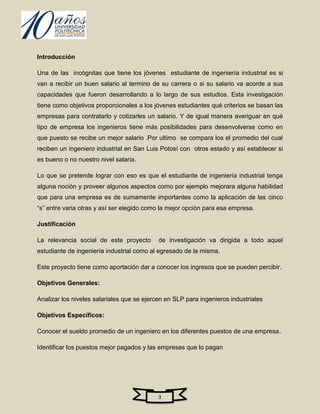Introducción

Una de las incógnitas que tiene los jóvenes estudiante de ingeniería industrial es si
van a recibir un buen salario al termino de su carrera o si su salario va acorde a sus
capacidades que fueron desarrollando a lo largo de sus estudios. Esta investigación
tiene como objetivos proporcionales a los jóvenes estudiantes qué criterios se basan las
empresas para contratarlo y cotizarles un salario. Y de igual manera averiguar en qué
tipo de empresa los ingenieros tiene más posibilidades para desenvolverse como en
que puesto se recibe un mejor salario .Por ultimo se compara los el promedio del cual
reciben un ingeniero industrial en San Luis Potosí con otros estado y así establecer si
es bueno o no nuestro nivel salaria.

Lo que se pretende lograr con eso es que el estudiante de ingeniería industrial tenga
alguna noción y proveer algunos aspectos como por ejemplo mejorara alguna habilidad
que para una empresa es de sumamente importantes como la aplicación de las cinco
“s” entre varia otras y así ser elegido como la mejor opción para esa empresa.

Justificación

La relevancia social de este proyecto       de investigación va dirigida a todo aquel
estudiante de ingeniería industrial como al egresado de la misma.

Este proyecto tiene como aportación dar a conocer los ingresos que se pueden percibir.

Objetivos Generales:

Analizar los niveles salariales que se ejercen en SLP para ingenieros industriales

Objetivos Específicos:

Conocer el sueldo promedio de un ingeniero en los diferentes puestos de una empresa.

Identificar los puestos mejor pagados y las empresas que lo pagan




                                            3
 