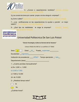 4.- ¿Cursos o capacitaciones recibidos? Normas oficiales
mexicanas, relacionadas con seguridad, STPS

5¿Los cursos los toma por cuenta propia o te los otorga la empresa? Si

6¿Como cuáles? Ergonomia, seguridad, electricidad estatica, centros de trabajo

7.- ¿Las certificaciones en las capacitaciones te ayudan a percibir un mejor
salario? Si, te ayudan a ser mas competente

8.- ¿Qué tipo de habilidades             te exige la empresa?                 Dinamico, Rapido
aprendizaje, proactivo, Empatia




             Univerisdad Politecnica De San Luis Potosi
                     "Ciencia Tecnologia y Cultura al Servicio del Ser Humano"

                        Urbano Villalón No 500 Col. La Ladrillera C.P 78363

Sexo:        M   F      Edad: __22__       Puesto_ supervisor __________

Escolaridad: __ingeniería__________________

Institución de procedencia: ____UPSLP             Tiempo ejerciendo: _1 año__

Departamento (área):___________________________

1.- ¿Cuánto percibes mensualmente?

a) De 2,000 a 5,000

b) 5,000 a 7,000

c) 7,000 a 12,000

d)+ de 12,000

2.- ¿Realizas tiempo extra?

        Si

        No

¿Cuántas horas?



                                                30
 