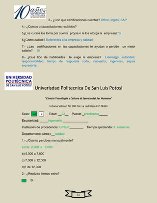 3.- ¿Con que certificaciones cuentas? Office, Ingles, SAP

4.- ¿Cursos o capacitaciones recibidos?

5¿Los cursos los toma por cuenta propia o te los otorga la empresa? Si

6¿Como cuáles? Referentes a la empresa y calidad

7.- ¿Las certificaciones en las capacitaciones te ayudan a percibir un mejor
salario? Si

8.- ¿Qué tipo de habilidades te exige la empresa? Liderazgo, autoridad,
responsabilidad, tiempo de respuesta corto, innovador, ingenioso, sepas
expresarte.




             Univerisdad Politecnica De San Luis Potosi
                     "Ciencia Tecnologia y Cultura al Servicio del Ser Humano"

                        Urbano Villalón No 500 Col. La Ladrillera C.P 78363

Sexo:        M   F      Edad: __22__       Puesto _practicante_____

Escolaridad: _____ingeniería _______________

Institución de procedencia: UPSLP________               Tiempo ejerciendo: 3 semanas

Departamento (área):__calidad

1.- ¿Cuánto percibes mensualmente?

a) De 2,000 a 5,000

b) 5,000 a 7,000

c) 7,000 a 12,000

d)+ de 12,000

2.- ¿Realizas tiempo extra?

        Si



                                                31
 