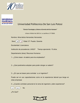 Univerisdad Politecnica De San Luis Potosi
                 "Ciencia Tecnologia y Cultura al Servicio del Ser Humano"

                      Urbano Villalón No 500 Col. La Ladrillera C.P 78363

Nombre: Alma leticia Hernandez Hernandez

Sexo    M    F    Edad: 37 Puesto: Gerente

Escolaridad: Licenciatura

Institución de procedencia: UASLP          Tiempo ejerciendo: 10 años

Departamento (área): Recursos Humanos

1.- ¿Cómo tasan el salario para los empleados?




2.- ¿Qué parámetros adoptan para poder otorgar un salario?




3.- ¿En que se basan para contratar a un ingeniero?

Puede ser en sus capacitaciones como en la experiencia laboral que tenga en
otras empresas

4.- ¿Cuando contratan personal en la rama de ingeniería piden experiencia?

 SI     NO       No

¿Po Qué?



                                              34
 