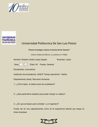 Univerisdad Politecnica De San Luis Potosi
                 "Ciencia Tecnologia y Cultura al Servicio del Ser Humano"

                    Urbano Villalón No 500 Col. La Ladrillera C.P 78363

Nombre: Roberto Carlos Lopez Zapata.                    Empresa: Lopza

Sexo         F     Edad: 40      Puesto: Gerente
        M
Escolaridad: Licenciatura

Institución de procedencia: UASLP Tiempo ejerciendo: 12años

Departamento (área): Recursos Humanos

1.- ¿Cómo tasan el salario para los empleados?




2.- ¿Qué parámetros adoptan para poder otorgar un salario?




3.- ¿En que se basan para contratar a un ingeniero?

Puede ser en sus capacitaciones como en la experiencia laboral que tenga en
otras empresas



                                            37
 