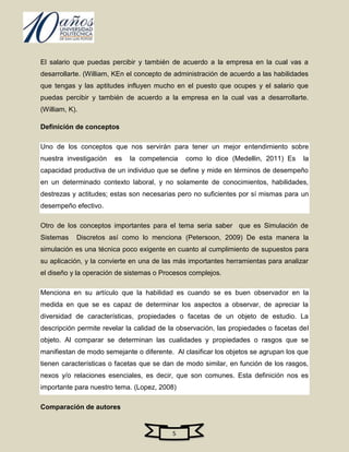 El salario que puedas percibir y también de acuerdo a la empresa en la cual vas a
desarrollarte. (William, KEn el concepto de administración de acuerdo a las habilidades
que tengas y las aptitudes influyen mucho en el puesto que ocupes y el salario que
puedas percibir y también de acuerdo a la empresa en la cual vas a desarrollarte.
(William, K).

Definición de conceptos

Uno de los conceptos que nos servirán para tener un mejor entendimiento sobre
nuestra investigación   es   la competencia    como lo dice (Medellin, 2011) Es      la
capacidad productiva de un individuo que se define y mide en términos de desempeño
en un determinado contexto laboral, y no solamente de conocimientos, habilidades,
destrezas y actitudes; estas son necesarias pero no suficientes por sí mismas para un
desempeño efectivo.

Otro de los conceptos importantes para el tema seria saber que es Simulación de
Sistemas    Discretos así como lo menciona (Petersoon, 2009) De esta manera la
simulación es una técnica poco exigente en cuanto al cumplimiento de supuestos para
su aplicación, y la convierte en una de las más importantes herramientas para analizar
el diseño y la operación de sistemas o Procesos complejos.

Menciona en su artículo que la habilidad es cuando se es buen observador en la
medida en que se es capaz de determinar los aspectos a observar, de apreciar la
diversidad de características, propiedades o facetas de un objeto de estudio. La
descripción permite revelar la calidad de la observación, las propiedades o facetas del
objeto. Al comparar se determinan las cualidades y propiedades o rasgos que se
manifiestan de modo semejante o diferente. Al clasificar los objetos se agrupan los que
tienen características o facetas que se dan de modo similar, en función de los rasgos,
nexos y/o relaciones esenciales, es decir, que son comunes. Esta definición nos es
importante para nuestro tema. (Lopez, 2008)

Comparación de autores


                                          5
 