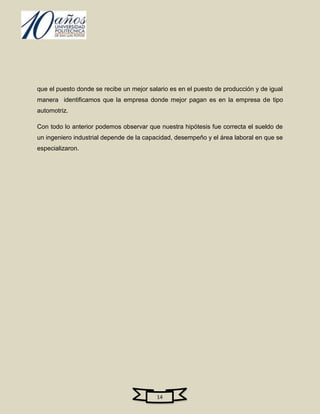 que el puesto donde se recibe un mejor salario es en el puesto de producción y de igual
manera identificamos que la empresa donde mejor pagan es en la empresa de tipo
automotriz.

Con todo lo anterior podemos observar que nuestra hipótesis fue correcta el sueldo de
un ingeniero industrial depende de la capacidad, desempeño y el área laboral en que se
especializaron.




                                          14
 