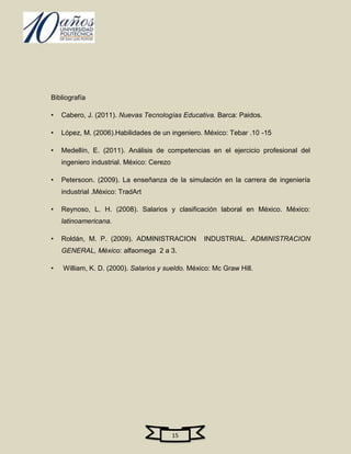 Bibliografía

•   Cabero, J. (2011). Nuevas Tecnologías Educativa. Barca: Paidos.

•   López, M. (2006).Habilidades de un ingeniero. México: Tebar .10 -15

•   Medellín, E. (2011). Análisis de competencias en el ejercicio profesional del
    ingeniero industrial. México: Cerezo

•   Petersoon. (2009). La enseñanza de la simulación en la carrera de ingeniería
    industrial .México: TradArt

•   Reynoso, L. H. (2008). Salarios y clasificación laboral en México. México:
    latinoamericana.

•   Roldán, M. P. (2009). ADMINISTRACION          INDUSTRIAL. ADMINISTRACION
    GENERAL, México: alfaomega 2 a 3.

•   William, K. D. (2000). Salarios y sueldo. México: Mc Graw Hill.




                                           15
 