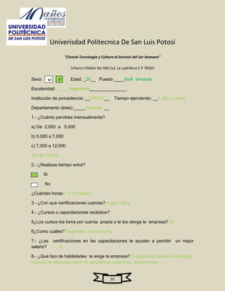 Univerisdad Politecnica De San Luis Potosi
                     "Ciencia Tecnologia y Cultura al Servicio del Ser Humano"

                        Urbano Villalón No 500 Col. La Ladrillera C.P 78363

Sexo:        M   F      Edad: _28__ Puesto ____Staff almacén

Escolaridad: _____ingeniería_______________

Institución de procedencia: __UPSLP__             Tiempo ejerciendo: __1 año y medio

Departamento (área):_____Almacén __

1.- ¿Cuánto percibes mensualmente?

a) De 2,000 a 5,000

b) 5,000 a 7,000

c) 7,000 a 12,000

d)+ de 12,000

2.- ¿Realizas tiempo extra?

        Si

        No

¿Cuántas horas? 3 hrs diarias

3.- ¿Con que certificaciones cuentas? Ingles office

4.- ¿Cursos o capacitaciones recibidos?

5¿Los cursos los toma por cuenta propia o te los otorga la empresa? Si

6¿Como cuáles? Seguridad, corre tunes.

7.- ¿Las certificaciones en las capacitaciones te ayudan a percibir un mejor
salario?    Si

8.- ¿Qué tipo de habilidades te exige la empresa? Trabajo bajo presión, liderazgo,
manejo de personal, toma de decisiones, proactivo, compromiso.


                                                35
 