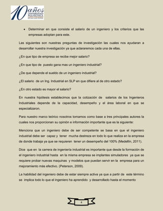 Determinar en que consiste el salario de un ingeniero y los criterios que las
      empresas adoptan para este.

Las siguientes son nuestras preguntas de investigación las cuales nos ayudaran a
desarrollar nuestra investigación ya que aclararemos cada una de ellas.

¿En que tipo de empresa se recibe mejor salario?

¿En que tipo de puesto gana mas un ingeniero industrial?

¿De que depende el sueldo de un ingeniero industrial?

¿El salario de un Ing. Industrial en SLP en que difiere al de otro estado?

¿En otro estado es mayor el salario?

En nuestra hipótesis establecimos que la cotización de        salarios de los Ingenieros
Industriales depende de la capacidad, desempeño y el área laboral en que se
especializaron.

Para nuestro marco teórico nosotros tomamos como base a tres principales autores la
cuales nos proporcionan su opinión e información importante que es la siguiente:

Menciona que un ingeniero debe de ser competente se basa en que el ingeniero
industrial debe ser capaz y tener mucha destreza en todo lo que realiza en la empresa
de donde trabaja ya que se requieren tener un desempeño del 100% (Medellín, 2011).

Dice que en la carrera de ingeniería industrial es importante que desde la formación de
el ingeniero industrial hasta en la misma empresa se implantes simuladores ya que se
requiere probar nuevas maquinas y modelos que puedan servir en la empresa para un
mejoramiento más efectivo. (Peterson, 2009).

La habilidad del ingeniero debe de estar siempre activa ya que a partir de este término
se implica todo lo que el ingeniero ha aprendido y desarrollado hasta el momento




                                            4
 