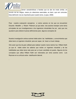 tienen características o facetas que se dan de modo similar, en
función de los rasgos, nexos y/o relaciones esenciales, es decir, que son comunes.
Esta definición nos es importante para nuestro tema. (Lopez, 2008)




Para   nuestra evaluación escogimos      a varios autores en los que se encuentran
Eduardo Medellín y Robert Peterson ya que estos dos autores manejan como tema
principales de sus investigaciones a los ingenieros industriales fue por esto que nos
ayudaron para obtener buenas definiciones para algunos conceptos de




Nuestra investigación ambos autores habla sobre las habilidades y conocimientos que
debe tener un ingeniero industrial para ser capaz de hacer un buen trabajo.

Otro autor que fue de gran utilidad para realizar nuestro marco teórico fue William Keith
ya que el    habla sobre los salarios que recibe un ingeniero industrial y de las
habilidades que debe tener este para ser un buen candidato al puesto. Algunos de los
conceptos que utiliza William Keith son retomados por otros autores como            Luis
Reynoso en su artículo sobre clasificación laboral.

.




                                           6
 