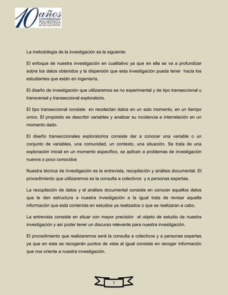 La metodología de la investigación es la siguiente:

El enfoque de nuestra investigación en cualitativo ya que en ella se va a profundizar
sobre los datos obtenidos y la dispersión que esta investigación pueda tener hacia los
estudiantes que están en ingeniería.

El diseño de investigación que utilizaremos es no experimental y de tipo transeccional u
transversal y transeccional exploratorio.

El tipo transeccional consiste en recolectan datos en un solo momento, en un tiempo
único. El propósito es describir variables y analizar su incidencia e interrelación en un
momento dado.

El diseño transeccionales exploratorios consiste dar a conocer una variable o un
conjunto de variables, una comunidad, un contexto, una situación. Se trata de una
exploración inicial en un momento específico, se aplican a problemas de investigación
nuevos o poco conocidos

Nuestra técnica de investigación es la entrevista, recopilación y análisis documental. El
procedimiento que utilizaremos es la consulta a colectivos y a personas expertas.

La recopilación de datos y el análisis documental consiste en conocer aquellos datos
que le den estructura a nuestra investigación a la igual trata de revisar aquella
información que está contenida en estudios ya realizados o que se realizaran a cabo.

La entrevista consiste en situar con mayor precisión el objeto de estudio de nuestra
investigación y así poder tener un discurso relevante para nuestra investigación.

El procedimiento que realizaremos será la consulta a colectivos y a personas expertas
ya que en esta se recogerán puntos de vista al igual consiste en recoger información
que nos oriente a nuestra investigación.




                                            7
 