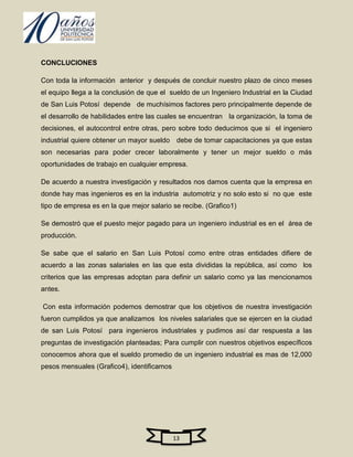 CONCLUCIONES

Con toda la información anterior y después de concluir nuestro plazo de cinco meses
el equipo llega a la conclusión de que el sueldo de un Ingeniero Industrial en la Ciudad
de San Luis Potosí depende de muchísimos factores pero principalmente depende de
el desarrollo de habilidades entre las cuales se encuentran la organización, la toma de
decisiones, el autocontrol entre otras, pero sobre todo deducimos que si el ingeniero
industrial quiere obtener un mayor sueldo debe de tomar capacitaciones ya que estas
son necesarias para poder crecer laboralmente y tener un mejor sueldo o más
oportunidades de trabajo en cualquier empresa.

De acuerdo a nuestra investigación y resultados nos damos cuenta que la empresa en
donde hay mas ingenieros es en la industria automotriz y no solo esto si no que este
tipo de empresa es en la que mejor salario se recibe. (Grafico1)

Se demostró que el puesto mejor pagado para un ingeniero industrial es en el área de
producción.

Se sabe que el salario en San Luis Potosí como entre otras entidades difiere de
acuerdo a las zonas salariales en las que esta divididas la república, así como los
criterios que las empresas adoptan para definir un salario como ya las mencionamos
antes.

Con esta información podemos demostrar que los objetivos de nuestra investigación
fueron cumplidos ya que analizamos los niveles salariales que se ejercen en la ciudad
de san Luis Potosí para ingenieros industriales y pudimos así dar respuesta a las
preguntas de investigación planteadas; Para cumplir con nuestros objetivos específicos
conocemos ahora que el sueldo promedio de un ingeniero industrial es mas de 12,000
pesos mensuales (Grafico4), identificamos




                                            13
 