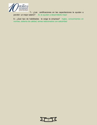 7.- ¿Las certificaciones en las capacitaciones te ayudan a
percibir un mejor salario? Si, te ayudan a desarrollarte mejor

8.- ¿Qué tipo de habilidades te exige la empresa? Ingles, conocimientos en
normas, sistema de calidad, temas relacionados con salubridad




                                     19
 