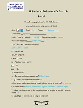 Univerisdad Politecnica De San Luis
                                           Potosi
                     "Ciencia Tecnologia y Cultura al Servicio del Ser Humano"

                        Urbano Villalón No 500 Col. La Ladrillera C.P 78363

Sexo:        M   F      Edad: __24__       Puesto_____Compras______

Escolaridad: __Ingeniería__________________

Institución de procedencia: ___UPSLP__ Tiempo ejerciendo: 4 meses

Departamento (área):_____Compradora____

1.- ¿Cuánto percibes mensualmente?

a) De 2,000 a 5,000

b) 5,000 a 7,000

c) 7,000 a 12,000

d)+ de 12,000

2.- ¿Realizas tiempo extra?

        Si

        No

¿Cuántas horas?

3.- ¿Con que certificaciones cuentas? Office, Ingles

4.- ¿Cursos o capacitaciones recibidos? si

5¿Los cursos los toma por cuenta propia o te los otorga la empresa? La empresa

6¿Como cuáles? Inducción, Salubridad e higiene, Procesos, Cursos de ingles

7.- ¿Las certificaciones en las capacitaciones te ayudan a percibir un mejor
salario? Si

8.- ¿Qué tipo de habilidades te exige la empresa?



                                                24
 