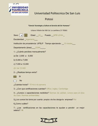 Univerisdad Politecnica De San Luis
                                            Potosi
                     "Ciencia Tecnologia y Cultura al Servicio del Ser Humano"

                        Urbano Villalón No 500 Col. La Ladrillera C.P 78363

Sexo:        M   F      Edad: __22__       Puesto __SPB LEAN _

Escolaridad: _Ingeniería___

Institución de procedencia: UPSLP Tiempo ejerciendo: __10 meses___

Departamento (área):___LEAN_____

1.- ¿Cuánto percibes mensualmente?

a) De 2,000 a 5,000

b) 5,000 a 7,000

c) 7,000 a 12,000

d)+ de 12,000

2.- ¿Realizas tiempo extra?

        Si

        No

¿Cuántas horas? 10 hrs a la semana

3.- ¿Con que certificaciones cuentas? Office, ingles, Cambridge

4.- ¿Cursos o capacitaciones recibidos? Normas de calidad, cursos para el área
de Lean, Normas ambientales

5¿Los cursos los toma por cuenta propia o te los otorga la empresa? No

6¿Como cuáles?

7.- ¿Las certificaciones en las capacitaciones te ayudan a percibir un mejor
salario? Si




                                                27
 