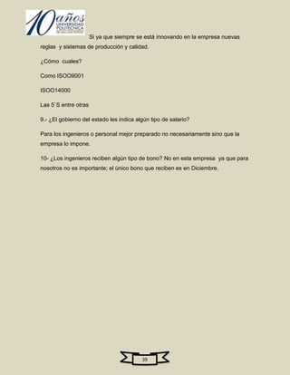 Si ya que siempre se está innovando en la empresa nuevas
reglas y sistemas de producción y calidad.

¿Cómo cuales?

Como ISOO9001

ISOO14000

Las 5`S entre otras

9.- ¿El gobierno del estado les indica algún tipo de salario?

Para los ingenieros o personal mejor preparado no necesariamente sino que la
empresa lo impone.

10- ¿Los ingenieros reciben algún tipo de bono? No en esta empresa ya que para
nosotros no es importante; el único bono que reciben es en Diciembre.




                                         39
 