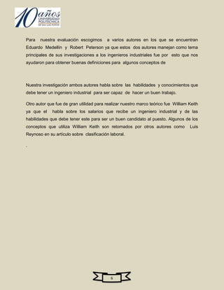 Para   nuestra evaluación escogimos      a varios autores en los que se encuentran
Eduardo Medellín y Robert Peterson ya que estos dos autores manejan como tema
principales de sus investigaciones a los ingenieros industriales fue por esto que nos
ayudaron para obtener buenas definiciones para algunos conceptos de




Nuestra investigación ambos autores habla sobre las habilidades y conocimientos que
debe tener un ingeniero industrial para ser capaz de hacer un buen trabajo.

Otro autor que fue de gran utilidad para realizar nuestro marco teórico fue William Keith
ya que el    habla sobre los salarios que recibe un ingeniero industrial y de las
habilidades que debe tener este para ser un buen candidato al puesto. Algunos de los
conceptos que utiliza William Keith son retomados por otros autores como            Luis
Reynoso en su artículo sobre clasificación laboral.

.




                                           6
 