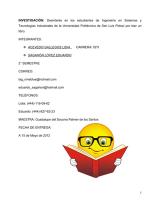 INVESTIGACIÓN: Desinterés en los estudiantes de Ingeniería en Sistemas y
Tecnologías Industriales de la Universidad Politécnica de San Luis Potosí por leer un
libro.

INTEGRANTES:

     ACEVEDO GALLEGOS LIDIA           CARRERA: ISTI

     SAGAHÓN LÓPEZ EDUARDO

2° SEMESTRE

CORREO:

lag_nineblue@hotmail.com

eduardo_sagahon@hotmail.com

TELÉFONOS:

Lidia: (444)-116-09-62

Eduardo: (444)-827-62-23

MAESTRA: Guadalupe del Socorro Palmer de los Santos

FECHA DE ENTREGA:

A 15 de Mayo de 2012




                                                                                    1
 