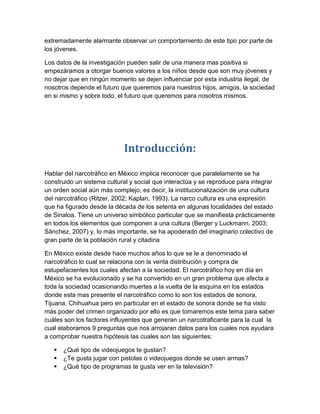 extremadamente alarmante observar un comportamiento de este tipo por parte de
los jóvenes.

Los datos de la investigación pueden salir de una manera mas positiva si
empezáramos a otorgar buenos valores a los niños desde que son muy jóvenes y
no dejar que en ningún momento se dejen influenciar por esta industria ilegal, de
nosotros depende el futuro que queremos para nuestros hijos, amigos, la sociedad
en si mismo y sobre todo, el futuro que queremos para nosotros mismos.




                            Introducción:

Hablar del narcotráfico en México implica reconocer que paralelamente se ha
construido un sistema cultural y social que interactúa y se reproduce para integrar
un orden social aún más complejo, es decir, la institucionalización de una cultura
del narcotráfico (Ritzer, 2002; Kaplan, 1993). La narco cultura es una expresión
que ha figurado desde la década de los setenta en algunas localidades del estado
de Sinaloa. Tiene un universo simbólico particular que se manifiesta prácticamente
en todos los elementos que componen a una cultura (Berger y Luckmann, 2003;
Sánchez, 2007) y, lo más importante, se ha apoderado del imaginario colectivo de
gran parte de la población rural y citadina

En México existe desde hace muchos años lo que se le a denominado el
narcotráfico lo cual se relaciona con la venta distribución y compra de
estupefacientes los cuales afectan a la sociedad. El narcotráfico hoy en día en
México se ha evolucionado y se ha convertido en un gran problema que afecta a
toda la sociedad ocasionando muertes a la vuelta de la esquina en los estados
donde esta mas presente el narcotráfico como lo son los estados de sonora,
Tijuana, Chihuahua pero en particular en el estado de sonora donde se ha visto
más poder del crimen organizado por ello es que tomaremos este tema para saber
cuáles son los factores influyentes que generan un narcotraficante para la cual la
cual elaboramos 9 preguntas que nos arrojaran datos para los cuales nos ayudara
a comprobar nuestra hipótesis las cuales son las siguientes:

      ¿Qué tipo de videojuegos te gustan?
      ¿Te gusta jugar con pistolas o videojuegos donde se usen armas?
      ¿Qué tipo de programas te gusta ver en la televisión?
 