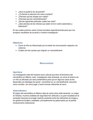    ¿Que te gustaría ser de grande?
      ¿Te llaman la atención los narco corridos?
      ¿Piensas que las drogas son malas?
      ¿Piensas que los narcotraficantes?
      ¿De las siguientes películas cuales has visto?
      ¿Qué piensas de las noticias que salen en la tv sobre asesinatos y
       balaceras?

En las cuales pusimos varios incisos tomados específicamente para que nos
arrojaran resultados de acuerdo a nuestra investigación




Objetivos:
       Como el niño es influenciado por el medio de comunicación respecto a la
       violencia
       Cuáles son las causas que originan un narcotraficante




                                 Marco teórico



Apertura:
La investigación trata del impacto socio cultural que tiene el fenómeno del
narcotráfico en México, esta investigación esta enfocada, en como el entorno de
un niño es afectado por esta problemática para que en algunos casos se les
desarrolle una ideología de querer convertirse en un narcotraficante, escuchar
narco corridos así como jugar y hacer bromas referentes al narco.


Antecedentes:
El origen del narcotráfico en México data de varios años atrás teniendo su origen
en Sinaloa, muchos analistas de seguridad han atribuido a su gran escalada en la
sociedad mexicana al arreglo implícito existente entre los traficantes de drogas y
los gobiernos locales o estatales, principalmente los gobernados por el partido
revolucionario institucional.
 