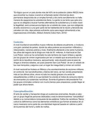 “Es lógico que en un país donde más del 40% de la población (datos INEGI) tiene
que encontrar su modus vivendi en el llamado sector informal (es decir,
permanece desprovista de un empleo formal) y otro tanto sencillamente no halla
manera de asegurarse la subsistencia diaria. La gente no es tanto que opte sino
que se ve obligada a buscar fuentes alternativas de subsistencia y si estas rozan
la ilegalidad, será consecuencia lógica de un estado de cosas, que aun obligando
al exilio económico a una gran parte de los habitantes de la nación y llenando las
cárceles con otra, deja pobreza suficiente como para seguir alimentando a las
organizaciones criminales. (Nelson Antonio Calvo Ham, 2010)”



Contexto:
A nivel mundial el narcotráfico mueve millones de dólares anualmente, e involucra
una gran cantidad de países, donde los altos poderes se encuentran infiltrados y
relacionados, naciones pobres y ricas, finalmente afectando a los seres humanos,
las cifras del negocio de la droga son más de 50 millones. A nivel local en San
Luis Potosí, como se ha comentado ha sido territorio de mayor énfasis y agrado
por los grupos de crimen organizados por ser un estado que se encuentra en el
centro de la republica mexicana, aprovechando esta situación para el paso de
drogas a diversos estados, así pues pasando San Luis Potosí de ser un estado de
los mas tranquilos y seguros a ser un lugar de inseguridad y crimen sin control.

A nivel nacional los tiroteos en México y los acontecimientos de acciones militares
en contra de los narcotraficantes y líderes del narco, se han venido presentando
más en los últimos años, ahora no solo ha crecido gracias a la venta de
estupefacientes a USA si no que también ha crecido el índice de consumo interno
de enervantes y/o sustancias narcóticas. Durante el gobierno del presidente Fox
los grupos criminales contaron con mucho tiempo para prepararse y poder llegar al
poder que ahora tienen.


Conceptualización:
El acto de vender y transportar droga y/o sustancias enervantes, llevado a cabo
por un grupo ilegal de personas dedicadas a esto le denominaremos “narcotráfico”
debido a su nomenclatura compuesta de las palabras “trafico de narcóticos.”Narco
cultura la definiremos como los elementos simbólicos que forman el estatus de un
narco mexicano como parte de una identidad regional basada en valores a partir
de la premisa del honor y estilo de mafias.
 
