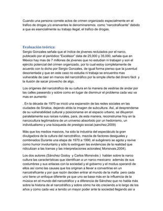 Cuando una persona comete actos de crimen organizado especialmente en el
trafico de drogas y/o enervantes le denominaremos como “narcotraficante” debido
a que es esencialmente su trabajo ilegal, el trafico de drogas.




Evaluación teórica:
Sergio Gonzales señala que el índice de jóvenes reclutados por el narco,
publicado por el periódico “Excélsior” data de 25,000 y 35,000, señala que en
México hay mas de 7 millones de jóvenes que no estudian ni trabajan y son el
ejército potencial del crimen organizado, por lo cual estoy completamente de
acuerdo con lo dicho por Sergio Gonzales, de igual forma pienso que la juventud
desorientada y que en este caso no estudia ni trabaja se encuentra mas
vulnerable de caer en manos del narcotráfico por la simple oferta del dinero fácil y
la ilusión de sacar provecho de algo.

Los orígenes del narcotráfico de su cultura en la manera de vestirse de andar por
las calles paseando y sobre como en lugar de disminuir el problema cada vez va
mas en aumento

. En la década de 1970 se inició una expansión de las redes sociales en las
ciudades de Sinaloa, dejando atrás la imagen de subcultura. Así, al desprenderse
de su vulnerabilidad cultural y posicionarse en el espacio urbano, se diluyeron
paralelamente sus raíces rurales, para, de esta manera, reconstruirse hoy en la
narcocultura legitimadora de un universo absorbido por un hedonismo, un
individualismo y una búsqueda de prestigio social.(sanchez,2009)

Más que los medios masivos, ha sido la industria del espectáculo la gran
divulgadora de la cultura del narcotráfico, mezcla de factores desiguales y
combinados Durante una etapa de 1970 a 1990, el subgénero se agota y revive
como humor involuntario y sólo lo extinguen las evidencias de la realidad que
ridiculizan a las tramas y las interpretaciones actorales( Monsivais,2004).

Los dos autores (Sánchez Godoy y Carlos Monsiváis ) hablan sobre la narco
cultura las características que identifican a un narco mexicano además de sus
costumbres y sus enlaces con la sociedad y el gobierno y el modus operandi de
ellos así como las causas que los originan a llevar a convertirse en un
narcotraficante y por que razón deciden entrar al mundo de la mafia pero cada
uno tiene un enfoque diferente ya que uno se basa más en la influencia de la
música en el mundo del narcotráfico y a diferencia de Sánchez que no habla más
sobre la historia de el narcotráfico y sobre cómo ha ido creciendo a lo largo de los
años y como cada vez a tenido un mayor poder ante la sociedad llegando así a
 