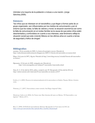 intimidar a la mayoría de la población o incluso a una nación. (Jorge
Sánchez,2009).


Entonces:
“los niños que se interesan en el narcotráfico y que llegan a formar parte de un
grupo organizado, son influenciados por los medios de comunicación y por el
entorno que los rodea, la falta de valores y moral, la situación económica así como
la falta de comunicación en el núcleo familiar es la causa de que estos niños estén
desorientados y confundidos en cuanto a sus intereses, este fenómeno refleja la
situación social que esta viviendo México en los últimos años en cuanto a temas
de seguridad y trafico de drogas”




Bibliografías:
anonimo. (30 de noviembre de 2009). La historia del narcotrafico en mexico. Obtenido de
http://todosobrenarcotraficoenmexico.blogspot.mx/2009/11/historia-del-narcotrafico-en-mexico.html

Diego. (8 de junio de 2007). blog.com. Obtenido de http://www.blog.com.mx/sociedad/historia-del-narcotrafico-
en-mexico/


Dpenanina. (12 de junio de 2009). monografias.com. Obtenido de
        http://www.monografias.com/trabajos27/narcotrafico/narcotrafico.shtml


Ham, N. A. (12 de abril de 2010). politica y sociedad by suite 101. Recuperado el 20 de abril de 2012, de
http://nelson-antonio-calvo-ham.suite101.net/narcotrfico-en-mexico-a14157




Godoy, J. A. (2009). Procesos de institucionalización de la narcocultura en Sinaloa. Tijuana, México: frontera
norte.



Pimienta, J. C. (2007). Narcocultura a ritmo norteño. San Diego: Imperial Valley.



Monsivais, Carlos et al. (2004). En Viento rojo. Diez historias del narco en México, “El Narcotrafico y sus
legiones”. México, D. F.,




Rios, V. (2008). El Perfil del narcotraficante Mexican. Recuperado el 19 de marzo de 2012, de
http://www.gov.harvard.edu/files/uploads/Rios_EstePais_DealersS.pdf
 