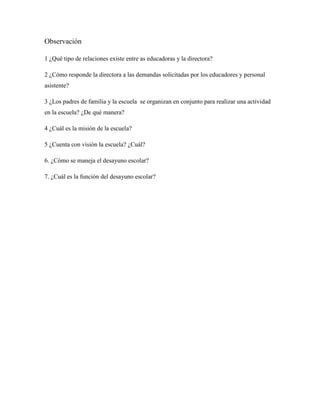Observación
1 ¿Qué tipo de relaciones existe entre as educadoras y la directora?
2 ¿Cómo responde la directora a las demandas solicitadas por los educadores y personal
asistente?
3 ¿Los padres de familia y la escuela se organizan en conjunto para realizar una actividad
en la escuela? ¿De qué manera?
4 ¿Cuál es la misión de la escuela?
5 ¿Cuenta con visión la escuela? ¿Cuál?
6. ¿Cómo se maneja el desayuno escolar?
7. ¿Cuál es la función del desayuno escolar?
 