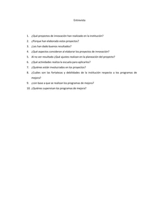 Entrevista
1. ¿Qué proyectos de innovación han realizado en la institución?
2. ¿Porque han elaborado estos proyectos?
3. ¿Les han dado buenos resultados?
4. ¿Qué aspectos consideran al elaborar los proyectos de innovación?
5. Al no ver resultado ¿Qué ajustes realizan en la planeación del proyecto?
6. ¿Qué actividades realiza la escuela para aplicarlos?
7. ¿Quiénes están involucrados en los proyectos?
8. ¿Cuáles son las fortalezas y debilidades de la institución respecto a los programas de
mejora?
9. ¿con base a que se realizan los programas de mejora?
10. ¿Quiénes supervisan los programas de mejora?
 