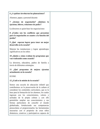 6 ¿A quiénes involucran las planeaciones?
Alumnos, papas y personal docente
7 ¿formas de negociación? ¿Quiénes lo
ejecutan, líderes, relaciones de poder?
La directora es quien hace las negociaciones
8 ¿Cuáles son los conflictos que presentan
para la negociación en cuanto a la función del
jardín?
9 ¿Qué esperan lograr para tener un mejor
desarrollo en la escuela?
Mejorar las instalaciones y lograr aprendizajes
significativos en los niños
10 ¿Quién y cómo evalúan los programas que
van realizando como escuela?
La directora, educadora, padres de familia a
través de diferentes estrategias.
11 ¿Qué programas de mejora ejecutan
actualmente en la escuela?
ECOSE
12 ¿Cuál es la misión de la escuela?
Somos una escuela de educación infantil que
contribuimos en la preservación de la cultura al
considerar los contenidos curriculares, que es la
base para la formación de los alumnos, los cuales
ingresan con los conocimientos, valores y
actitudes de la propia cultura y con ello
permitirles ampliar sus conocimientos y sus
formas particulares de concebir el mundo
globalizado, fortaleciendo sus competencias
preescolares al proporcionarles las herramientas
necesarias con el propósito de crear niños
dinámicos, creativos y participativos capaces de
 