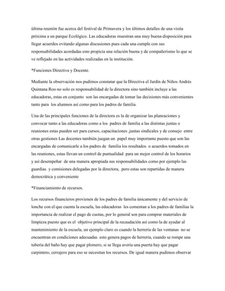 última reunión fue acerca del festival de Primavera y los últimos detalles de una visita
próxima a un parque Ecológico. Las educadoras muestran una muy buena disposición para
llegar acuerdos evitando algunas discusiones pues cada una cumple con sus
responsabilidades acordadas esto propicia una relación buena y de compañerismo lo que se
ve reflejado en las actividades realizadas en la institución.
*Funciones Directiva y Docente.
Mediante la observación nos pudimos constatar que la Directiva el Jardín de Niños Andrés
Quintana Roo no solo es responsabilidad de la directora sino también incluye a las
educadoras, estas en conjunto son las encargadas de tomar las decisiones más convenientes
tanto para los alumnos así como para los padres de familia.
Una de las principales funciones de la directora es la de organizar las planeaciones y
convocar tanto a las educadoras como a los padres de familia a las distintas juntas o
reuniones estas pueden ser para cursos, capacitaciones ,juntas sindicales y de consejo entre
otras gestiones Las docentes también juegan un papel muy importante puesto que son las
encargadas de comunicarle a los padres de familia los resultados o acuerdos tomados en
las reuniones, estas llevan un control de puntualidad para un mejor control de los horarios
y así desempeñar de una manera apropiada sus responsabilidades como por ejemplo las
guardias y comisiones delegadas por la directora, pero estas son repartidas de manera
democrática y conveniente
*Financiamiento de recursos.
Los recursos financieros provienen de los padres de familia únicamente y del servicio de
lonche con el que cuenta la escuela, las educadoras les comentan a los padres de familias la
importancia de realizar el pago de cuotas, por lo general son para comprar materiales de
limpieza puesto que es el objetivo principal de la recaudación así como la de ayudar al
mantenimiento de la escuela, un ejemplo claro es cuando la herrería de las ventanas no se
encuentran en condiciones adecuadas esto genera pagos de herrería, cuando se rompe una
tubería del baño hay que pagar plomero, si se llega avería una puerta hay que pagar
carpintero, cerrajero para eso se necesitan los recursos. De igual manera pudimos observar
 