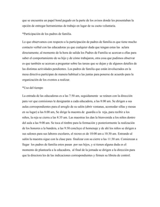 que se encuentra un papel bond pegado en la parte de los avisos donde les presentaban la
opción de entregar herramientas de trabajo en lugar de su cuota voluntaria.
*Participación de los padres de familia.
Lo que observamos con respecto a la participación de padres de familia es que tiene mucho
contacto verbal con las educadoras ya que cualquier duda que tengan estas las aclara
directamente; al momento de la hora de salida los Padres de Familia se acercan a ellas para
saber el comportamiento de su hijo y de cómo trabajaron, otra cosa que pudimos observar
es que también se acercan a preguntar sobre las tareas que se dejan y de algunos detalles de
las distintas actividades pendientes. Los padres de familia que están involucrados en la
mesa directiva participan de manera habitual a las juntas para ponerse de acuerdo para la
organización de los eventos a realizar.
*Uso del tiempo
La entrada de las educadoras es a las 7:50 am, seguidamente se reúnen con la dirección
para ver que comisiones le designarán a cada educadora, a las 8:00 am. Se dirigen a sus
aulas correspondientes para el arreglo de su salón (abrir ventanas, acomodar sillas y mesas
en su lugar) a las 8.00 am, Se dirige la maestra de guardia a la reja, para recibir a los
niños, la reja se cierra a las 8:35 am. Las maestras les dan la bienvenida a los niños dentro
del aula a las 9:00 am. Se toca el timbre para la formación y posteriormente la realización
de los honores a la bandera, a las 9:30 concluye el homenaje y de ahí los niños se dirigen a
sus salones para sus labores escolares, el recreo es de 10:00 am a 10:30 am. Entrando al
salón la maestra sigue con la clase para finalizar con su cierre a las 11:30 am. Comienzan a
llegar los padres de familia estos pasan por sus hijos, y si tienen alguna duda es el
momento de plantearla a la educadora, al final de la jornada se dirigen a la dirección para
que la directora les de las indicaciones correspondientes y firmen su libreta de control.
 