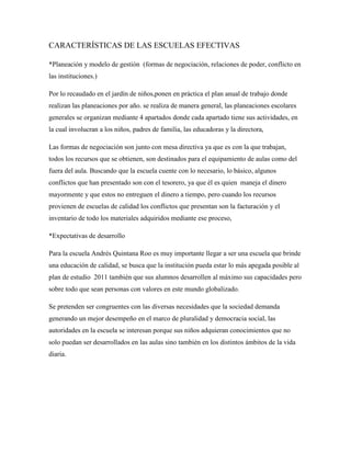 CARACTERÍSTICAS DE LAS ESCUELAS EFECTIVAS
*Planeación y modelo de gestión (formas de negociación, relaciones de poder, conflicto en
las instituciones.)
Por lo recaudado en el jardín de niños,ponen en práctica el plan anual de trabajo donde
realizan las planeaciones por año. se realiza de manera general, las planeaciones escolares
generales se organizan mediante 4 apartados donde cada apartado tiene sus actividades, en
la cual involucran a los niños, padres de familia, las educadoras y la directora,
Las formas de negociación son junto con mesa directiva ya que es con la que trabajan,
todos los recursos que se obtienen, son destinados para el equipamiento de aulas como del
fuera del aula. Buscando que la escuela cuente con lo necesario, lo básico, algunos
conflictos que han presentado son con el tesorero, ya que él es quien maneja el dinero
mayormente y que estos no entreguen el dinero a tiempo, pero cuando los recursos
provienen de escuelas de calidad los conflictos que presentan son la facturación y el
inventario de todo los materiales adquiridos mediante ese proceso,
*Expectativas de desarrollo
Para la escuela Andrés Quintana Roo es muy importante llegar a ser una escuela que brinde
una educación de calidad, se busca que la institución pueda estar lo más apegada posible al
plan de estudio 2011 también que sus alumnos desarrollen al máximo sus capacidades pero
sobre todo que sean personas con valores en este mundo globalizado.
Se pretenden ser congruentes con las diversas necesidades que la sociedad demanda
generando un mejor desempeño en el marco de pluralidad y democracia social, las
autoridades en la escuela se interesan porque sus niños adquieran conocimientos que no
solo puedan ser desarrollados en las aulas sino también en los distintos ámbitos de la vida
diaria.
 
