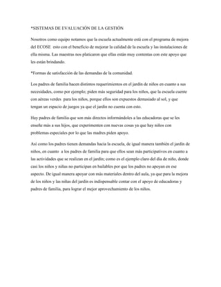 *SISTEMAS DE EVALUACIÓN DE LA GESTIÓN
Nosotros como equipo notamos que la escuela actualmente está con el programa de mejora
del ECOSE esto con el beneficio de mejorar la calidad de la escuela y las instalaciones de
ella misma. Las maestras nos platicaron que ellas están muy contentas con este apoyo que
les están brindando.
*Formas de satisfacción de las demandas de la comunidad.
Los padres de familia hacen distintos requerimientos en el jardín de niños en cuanto a sus
necesidades, como por ejemplo; piden más seguridad para los niños, que la escuela cuente
con aéreas verdes para los niños, porque ellos son expuestos demasiado al sol, y que
tengan un espacio de juegos ya que el jardín no cuenta con esto.
Hay padres de familia que son más directos informándoles a las educadoras que se les
enseñe más a sus hijos, que experimenten con nuevas cosas ya que hay niños con
problemas especiales por lo que las madres piden apoyo.
Así como los padres tienen demandas hacia la escuela, de igual manera también el jardín de
niños, en cuanto a los padres de familia para que ellos sean más participativos en cuanto a
las actividades que se realizan en el jardín; como es el ejemplo claro del día de niño, donde
casi los niños y niñas no participan en bailables por que los padres no apoyan en ese
aspecto. De igual manera apoyar con más materiales dentro del aula, ya que para la mejora
de los niños y las niñas del jardín es indispensable contar con el apoyo de educadoras y
padres de familia, para lograr el mejor aprovechamiento de los niños.
 
