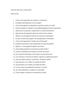 Guías de entrevista y observación
Observación
1. ¿Cómo esta organizadas las maestras y la directora?
2. ¿Cumplen adecuadamente con sus cargos?
3. ¿Cómo desempeñan las educadoras la gestión escolar en el aula?
4. ¿En qué medida se comparte la autoridad pedagógica?(maestro ignorante)
5. ¿Qué proceso de gestión y organización se realiza diariamente?
6. ¿Qué función desempeña la directora al inicio de la semana?
7. ¿Quién es la encargada de realizar los roles para el homenaje?
8. ¿en que se basan para asignar a la encargada para el homenaje?
9. ¿Cómo está organizado el tiempo para el homenaje?
10. ¿mediante qué proceso están organizadas las áreas de guardia?
11. ¿Quién es la encargada de repartir estas áreas?
12. ¿tiene algún programa la escuela para recabar fondos?
13. ¿Cómo se distribuyen las maestras a la hora del recreo?
14. ¿Las maestras interactúan con los niños a la hora del recreo?
15. ¿Las maestras a la hora de la salida se registran en algún documento?
16. ¿qué actividades realizan las docentes al llegar al jardín?
17. ¿qué funciones son visibles en el jardín de niños?
18. ¿qué funciones son visibles en el jardín de niños?
19. ¿se hace notar la autoridad de la docente en el aula?
20. ¿los niños identifican y respetan a la autoridad?
21. ¿Cómo emplea la docente su autoridad en el aula?
 