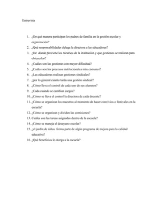 Entrevista
1. ¿De qué manera participan los padres de familia en la gestión escolar y
organización?
2. ¿Qué responsabilidades delega la directora a las educadoras?
3. ¿De dónde proviene los recursos de la institución y que gestiones se realizan para
obtenerlos?
4. ¿Cuáles son las gestiones con mayor dificultad?
5. ¿Cuáles son los procesos institucionales más comunes?
6. ¿Las educadoras realizan gestiones sindicales?
7. ¿por lo general cuánto tarda una gestión sindical?
8. ¿Cómo lleva el control de cada uno de sus alumnos?
9. ¿Cada cuando se cambian cargos?
10. ¿Cómo se lleva el control la directora de cada docente?
11. ¿Cómo se organizan los maestros al momento de hacer convivios o festivales en la
escuela?
12. ¿Cómo se organizan y dividen las comisiones?
13. Cuáles son las tareas asignadas dentro de la escuela?
14. ¿Cómo se maneja el desayuno escolar?
15. ¿el jardín de niños forma parte de algún programa de mejora para la calidad
educativa?
16. ¿Qué beneficios le otorga a la escuela?
 