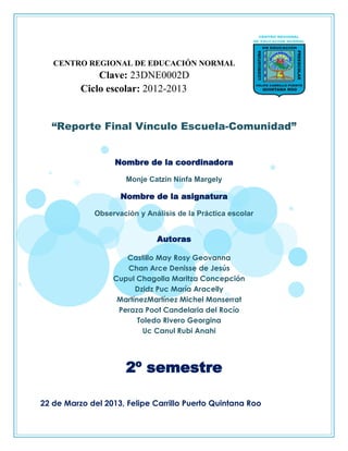 CENTRO REGIONAL DE EDUCACIÓN NORMAL
Clave: 23DNE0002D
Ciclo escolar: 2012-2013
“Reporte Final Vínculo Escuela-Comunidad”
Nombre de la coordinadora
Monje Catzin Ninfa Margely
Nombre de la asignatura
Observación y Análisis de la Práctica escolar
Autoras
Castillo May Rosy Geovanna
Chan Arce Denisse de Jesús
Cupul Chagolla Maritza Concepción
Dzidz Puc María Aracelly
MartínezMartínez Michel Monserrat
Peraza Poot Candelaria del Rocío
Toledo Rivero Georgina
Uc Canul Rubi Anahi
2º semestre
22 de Marzo del 2013, Felipe Carrillo Puerto Quintana Roo
 